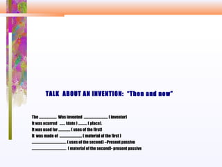 TALK ABOUT AN INVENTION: “Then and now”
The …………………. Was invented ………………………… ( inventor)
It was ocurred ……. (date ) ……….. ( place).
It was used for …………... ( uses of the first)
It was made of ………………………. ( material of the first )
……………………………………. ( uses of the second) –Present passive
……………………………………. ( material of the second)- present passive
 