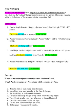 PASSIVE VOICE
We use The Passive voice when the personor object that experiences the action is
important, but the “subject” that performs the action is not relevant ( however, it can be
added in the last part of the sentence with the preposition BY).
STRUCTURE:
1. Present Simple Passive: Subject + Present “to be”+ PastParticiple VERB + BY
phrase.
The books are read every morning by the teacher.
2. Present Continuous Passive: Subject + Present “to be” + BEING + Past Participle
VERB
The books are being read now by the students.
3. Past Simple Passive: Subject + Past “to be” + Past Participle VERB + BY phrase.
Last year, the books were read every Thursday BY the students.
4. Present Perfect Passive: Subject + “ to have” + BEEN + Past Participle VERB
The books have been read by all students.
Exercise:
Which of the following sentencesare Passive andwhich Active.
Which Passive sentencesare Presentand which sentences are Past.
a. John has been to India many times this year.
b. Many birds were seen yesterday in the Casa de Campo.
c. We are visiting 10 students this afternoon.
d. The cakes are usually bought by my father before the party begins.
e. The robberis usually seen every afternoon in the neighborhood.
f. The police arrested the burglar last night.
g. She has been found today near her house.
h. He has eaten 4 bananas in 10 minutes.
 