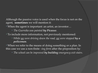 Although the passive voice is used when the focus is not on the
agent,  sometimes we will mention it:
When the agent is important: an artist, an inventor…
      • The Guernika was painted by Picasso.
To include more information, not previously mentioned:
      • While we were driving down the road, we were stopped by a
        policeman.
When we refer to the means of doing something or a plan. In
this case we use a non-finite –ing form after the preposition by:
      • The school can be improved by building emergency exit stairs.
 