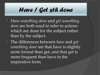 Have / Get sth done
 Have something done and get something
  done are both used to refer to actions
  which are done for the subject rather
  than by the subject.
 The differences between have and get
  something done are that have is slightly
  more formal than get, and that get is
  more frequent than have in the
  imperative form.
 