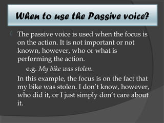 When to use the Passive voice?
   The passive voice is used when the focus is
    on the action. It is not important or not
    known, however, who or what is
    performing the action.
        e.g. My bike was stolen.
    In this example, the focus is on the fact that
    my bike was stolen. I don’t know, however,
    who did it, or I just simply don’t care about
    it.
 