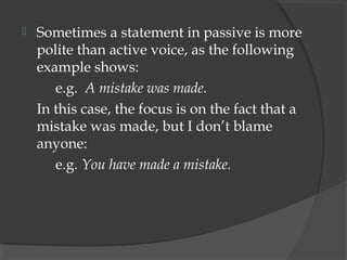    Sometimes a statement in passive is more
    polite than active voice, as the following
    example shows:
       e.g. A mistake was made.
    In this case, the focus is on the fact that a
    mistake was made, but I don’t blame
    anyone:
       e.g. You have made a mistake.
 