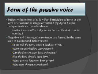 Form of the passive voice
 Subject + finite form of to be + Past Participle (-ed form of the
  verb or 3rd column of irregular verbs) + (by Agent + other
  complements such as adverbials):
     A letter + was written + (by the teacher + at 8 o’clock + in the
     morning.)
 Negative and interrogative sentences are formed in the same
  way in passive and active voices:
     •In the end, the party wasn't held last night.
     •Were you advised by your parents?
     •Can the dress be taken back to the shop?
     •Has the baby already been born?
     •What present have you been given?
     •Who was chosen as president?  
 