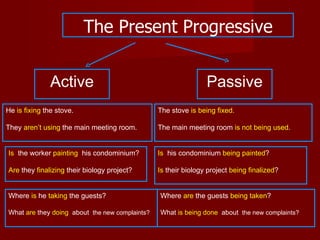 The Present Progressive


               Active                                           Passive
He is fixing the stove.                         The stove is being fixed.

They aren’t using the main meeting room.        The main meeting room is not being used.


Is the worker painting his condominium?         Is his condominium being painted?

Are they finalizing their biology project?      Is their biology project being finalized?


Where is he taking the guests?                  Where are the guests being taken?

What are they doing about the new complaints?   What is being done about the new complaints?
 