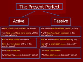 The Present Perfect


             Active                                          Passive
He has broken / hasn’t broken the window.     The window has/hasn’t been broken (by him).

They have seen / have never seen a UFO in     A UFO [has /has never] been seen in this
this country before.                          country before.

Has he (ever) broken the window?              Has the window (ever) been broken (by him)?

Have they (ever) seen a UFO in this           Has a UFO (ever) been seen in this country
country before?                               before?

What has he broken?                           What has been broken?

What have they seen in this country before?   What has been seen in this country before?
 