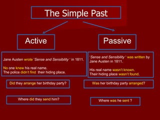 The Simple Past


              Active                                          Passive
                                                      ‘Sense and Sensibility ‘ was written by
Jane Austen wrote ‘Sense and Sensibility ‘ in 1811.
                                                      Jane Austen in 1811.
No one knew his real name.
                                                      His real name wasn’t known.
The police didn’t find their hiding place.
                                                      Their hiding place wasn’t found.

    Did they arrange her birthday party?               Was her birthday party arranged?



         Where did they send him?                          Where was he sent ?
 