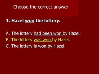 Choose the correct answer

1. Hazel won the lottery.

A. The lottery had been won by Hazel.
B. The lottery was won by Hazel.
C. The lottery is won by Hazel.
 