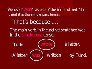 We used ‘was’ as one of the forms of verb ‘ be ’
, and it is the simple past tense.

   That’s because…..
 The main verb in the active sentence was
 in the simple past tense.

   Turki            wrote         a letter.

  A letter    was      written       by Turki.
 