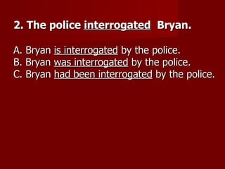 2. The police interrogated Bryan.

A. Bryan is interrogated by the police.
B. Bryan was interrogated by the police.
C. Bryan had been interrogated by the police.
 