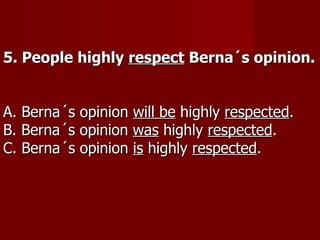 5. People highly respect Berna´s opinion.


A. Berna´s opinion will be highly respected.
B. Berna´s opinion was highly respected.
C. Berna´s opinion is highly respected.
 