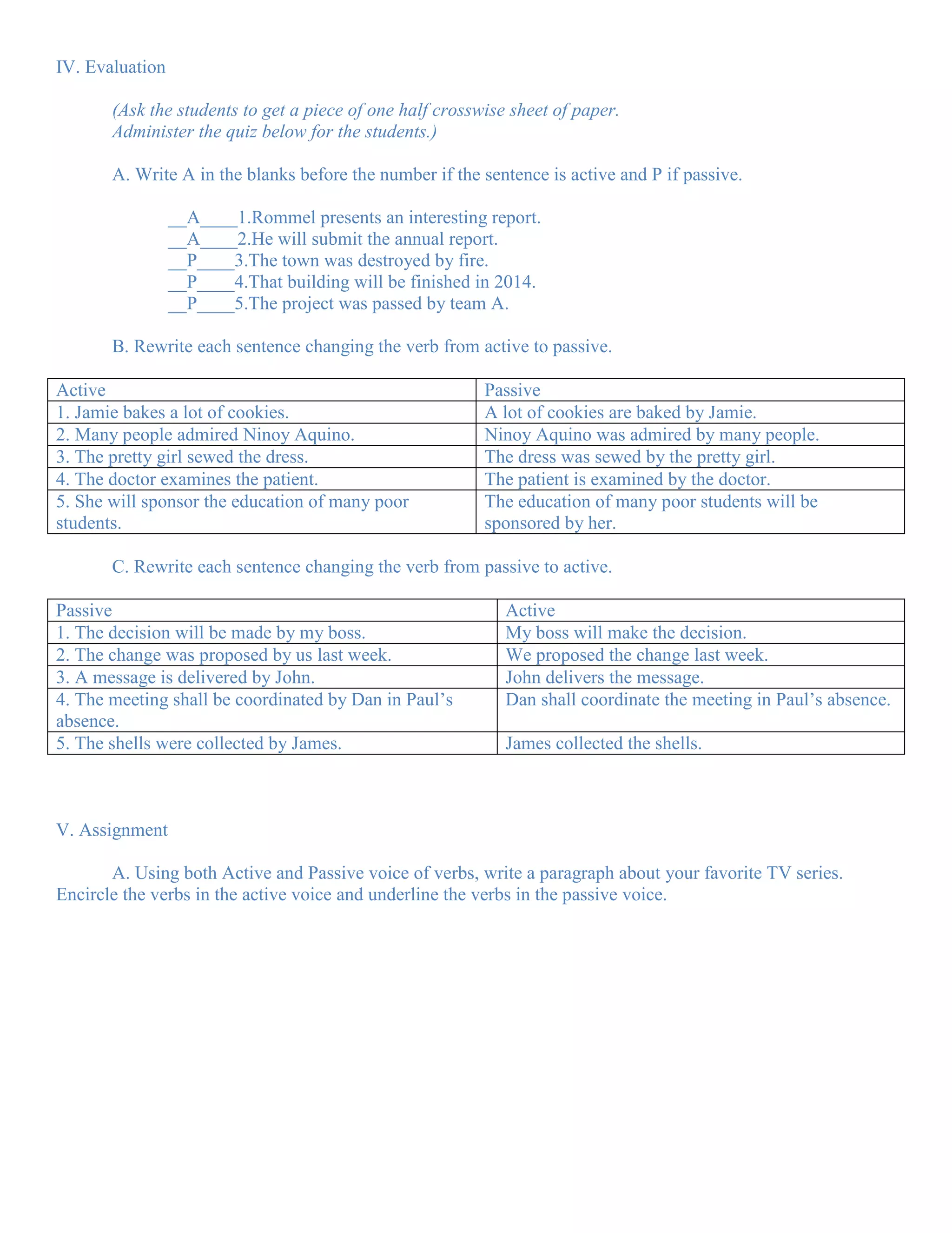IV. Evaluation

       (Ask the students to get a piece of one half crosswise sheet of paper.
       Administer the quiz below for the students.)

       A. Write A in the blanks before the number if the sentence is active and P if passive.

                 __A____1.Rommel presents an interesting report.
                 __A____2.He will submit the annual report.
                 __P____3.The town was destroyed by fire.
                 __P____4.That building will be finished in 2014.
                 __P____5.The project was passed by team A.

       B. Rewrite each sentence changing the verb from active to passive.

Active                                                    Passive
1. Jamie bakes a lot of cookies.                          A lot of cookies are baked by Jamie.
2. Many people admired Ninoy Aquino.                      Ninoy Aquino was admired by many people.
3. The pretty girl sewed the dress.                       The dress was sewed by the pretty girl.
4. The doctor examines the patient.                       The patient is examined by the doctor.
5. She will sponsor the education of many poor            The education of many poor students will be
students.                                                 sponsored by her.

       C. Rewrite each sentence changing the verb from passive to active.

Passive                                                      Active
1. The decision will be made by my boss.                     My boss will make the decision.
2. The change was proposed by us last week.                  We proposed the change last week.
3. A message is delivered by John.                           John delivers the message.
4. The meeting shall be coordinated by Dan in Paul’s         Dan shall coordinate the meeting in Paul’s absence.
absence.
5. The shells were collected by James.                       James collected the shells.



V. Assignment

       A. Using both Active and Passive voice of verbs, write a paragraph about your favorite TV series.
Encircle the verbs in the active voice and underline the verbs in the passive voice.
 