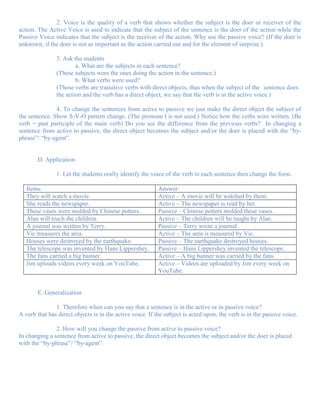 2. Voice is the quality of a verb that shows whether the subject is the doer or receiver of the
action. The Active Voice is used to indicate that the subject of the sentence is the doer of the action while the
Passive Voice indicates that the subject is the receiver of the action. Why use the passive voice? (If the doer is
unknown, if the doer is not as important as the action carried out and for the element of surprise.)

               3. Ask the students
                       a. What are the subjects in each sentence?
               (These subjects were the ones doing the action in the sentence.)
                       b. What verbs were used?
               (Those verbs are transitive verbs with direct objects, thus when the subject of the sentence does
               the action and the verb has a direct object, we say that the verb is in the active voice.)

               4. To change the sentences from active to passive we just make the direct object the subject of
the sentence. Show S-V-O pattern change. (The pronoun I is not used.) Notice how the verbs were written. (Be
verb + past participle of the main verb) Do you see the difference from the previous verbs? In changing a
sentence from active to passive, the direct object becomes the subject and/or the doer is placed with the “by-
phrase”/ “by-agent”.


       D. Application

               1. Let the students orally identify the voice of the verb in each sentence then change the form.

   Items:                                                 Answer:
   They will watch a movie.                               Active – A movie will be watched by them.
   She reads the newspaper.                               Active – The newspaper is read by her.
   These vases were molded by Chinese potters.            Passive – Chinese potters molded these vases.
   Alan will teach the children.                          Active – The children will be taught by Alan.
   A journal was written by Terry.                        Passive – Terry wrote a journal.
   Vic measures the area.                                 Active – The area is measured by Vic.
   Houses were destroyed by the earthquake.               Passive – The earthquake destroyed houses.
   The telescope was invented by Hans Lippershey.         Passive – Hans Lippershey invented the telescope.
   The fans carried a big banner.                         Active – A big banner was carried by the fans.
   Jim uploads videos every week on YouTube.              Active – Videos are uploaded by Jim every week on
                                                          YouTube.


       E. Generalization

               1. Therefore when can you say that a sentence is in the active or in passive voice?
A verb that has direct objects is in the active voice. If the subject is acted upon, the verb is in the passive voice.

               2. How will you change the passive from active to passive voice?
In changing a sentence from active to passive, the direct object becomes the subject and/or the doer is placed
with the “by-phrase”/ “by-agent”.
 