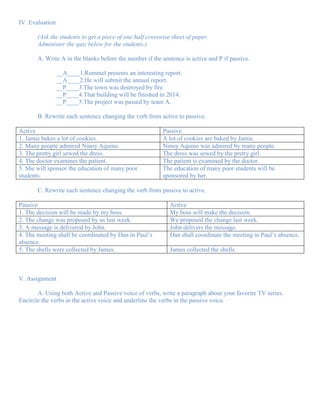IV. Evaluation

       (Ask the students to get a piece of one half crosswise sheet of paper.
       Administer the quiz below for the students.)

       A. Write A in the blanks before the number if the sentence is active and P if passive.

                 __A____1.Rommel presents an interesting report.
                 __A____2.He will submit the annual report.
                 __P____3.The town was destroyed by fire.
                 __P____4.That building will be finished in 2014.
                 __P____5.The project was passed by team A.

       B. Rewrite each sentence changing the verb from active to passive.

Active                                                    Passive
1. Jamie bakes a lot of cookies.                          A lot of cookies are baked by Jamie.
2. Many people admired Ninoy Aquino.                      Ninoy Aquino was admired by many people.
3. The pretty girl sewed the dress.                       The dress was sewed by the pretty girl.
4. The doctor examines the patient.                       The patient is examined by the doctor.
5. She will sponsor the education of many poor            The education of many poor students will be
students.                                                 sponsored by her.

       C. Rewrite each sentence changing the verb from passive to active.

Passive                                                      Active
1. The decision will be made by my boss.                     My boss will make the decision.
2. The change was proposed by us last week.                  We proposed the change last week.
3. A message is delivered by John.                           John delivers the message.
4. The meeting shall be coordinated by Dan in Paul’s         Dan shall coordinate the meeting in Paul’s absence.
absence.
5. The shells were collected by James.                       James collected the shells.



V. Assignment

       A. Using both Active and Passive voice of verbs, write a paragraph about your favorite TV series.
Encircle the verbs in the active voice and underline the verbs in the passive voice.
 