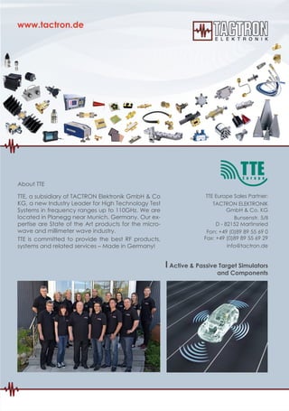 TTE Europe Sales Partner:
TACTRON ELEKTRONIK
GmbH & Co. KG
Bunsenstr. 5/II
D - 82152 Martinsried
Fon: +49 (0)89 89 55 69 0
Fax: +49 (0)89 89 55 69 29
info@tactron.de
About TTE
TTE, a subsidiary of TACTRON Elektronik GmbH & Co
KG, a new Industry Leader for High Technology Test
Systems in frequency ranges up to 110GHz. We are
located in Planegg near Munich, Germany. Our ex-
pertise are State of the Art products for the micro-
wave and millimeter wave industry.
TTE is committed to provide the best RF products,
systems and related services – Made in Germany!
I Active & Passive Target Simulators
and Components
 