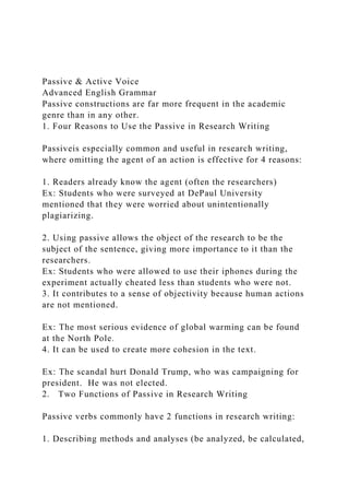 Passive & Active Voice
Advanced English Grammar
Passive constructions are far more frequent in the academic
genre than in any other.
1. Four Reasons to Use the Passive in Research Writing
Passiveis especially common and useful in research writing,
where omitting the agent of an action is effective for 4 reasons:
1. Readers already know the agent (often the researchers)
Ex: Students who were surveyed at DePaul University
mentioned that they were worried about unintentionally
plagiarizing.
2. Using passive allows the object of the research to be the
subject of the sentence, giving more importance to it than the
researchers.
Ex: Students who were allowed to use their iphones during the
experiment actually cheated less than students who were not.
3. It contributes to a sense of objectivity because human actions
are not mentioned.
Ex: The most serious evidence of global warming can be found
at the North Pole.
4. It can be used to create more cohesion in the text.
Ex: The scandal hurt Donald Trump, who was campaigning for
president. He was not elected.
2. Two Functions of Passive in Research Writing
Passive verbs commonly have 2 functions in research writing:
1. Describing methods and analyses (be analyzed, be calculated,
 