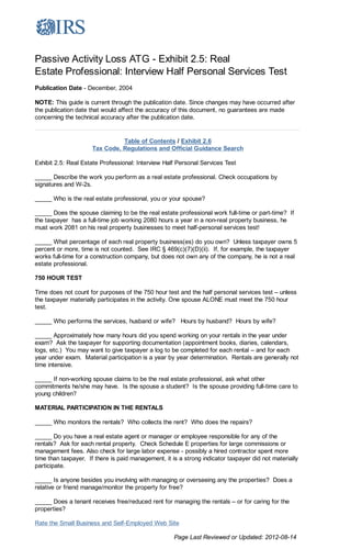Passive Activity Loss ATG - Exhibit 2.5: Real Estate Professional: Interv...                        http://www.irs.gov/Businesses/Small-Businesses-&-Self-Employed/Passi...




          Passive Activity Loss ATG - Exhibit 2.5: Real
          Estate Professional: Interview Half Personal Services Test
          Publication Date - December, 2004

          NOTE: This guide is current through the publication date. Since changes may have occurred after
          the publication date that would affect the accuracy of this document, no guarantees are made
          concerning the technical accuracy after the publication date.


                                          Table of Contents / Exhibit 2.6
                                Tax Code, Regulations and Official Guidance Search

          Exhibit 2.5: Real Estate Professional: Interview Half Personal Services Test

          _____ Describe the work you perform as a real estate professional. Check occupations by
          signatures and W-2s.

          _____ Who is the real estate professional, you or your spouse?

          _____ Does the spouse claiming to be the real estate professional work full-time or part-time? If
          the taxpayer has a full-time job working 2080 hours a year in a non-real property business, he
          must work 2081 on his real property businesses to meet half-personal services test!

          _____ What percentage of each real property business(es) do you own? Unless taxpayer owns 5
          percent or more, time is not counted. See IRC § 469(c)(7)(D)(ii). If, for example, the taxpayer
          works full-time for a construction company, but does not own any of the company, he is not a real
          estate professional.

          750 HOUR TEST

          Time does not count for purposes of the 750 hour test and the half personal services test – unless
          the taxpayer materially participates in the activity. One spouse ALONE must meet the 750 hour
          test.

          _____ Who performs the services, husband or wife? Hours by husband? Hours by wife?

          _____ Approximately how many hours did you spend working on your rentals in the year under
          exam? Ask the taxpayer for supporting documentation (appointment books, diaries, calendars,
          logs, etc.) You may want to give taxpayer a log to be completed for each rental – and for each
          year under exam. Material participation is a year by year determination. Rentals are generally not
          time intensive.

          _____ If non-working spouse claims to be the real estate professional, ask what other
          commitments he/she may have. Is the spouse a student? Is the spouse providing full-time care to
          young children?

          MATERIAL PARTICIPATION IN THE RENTALS

          _____ Who monitors the rentals? Who collects the rent? Who does the repairs?

          _____ Do you have a real estate agent or manager or employee responsible for any of the
          rentals? Ask for each rental property. Check Schedule E properties for large commissions or
          management fees. Also check for large labor expense - possibly a hired contractor spent more
          time than taxpayer. If there is paid management, it is a strong indicator taxpayer did not materially
          participate.

          _____ Is anyone besides you involving with managing or overseeing any the properties? Does a
          relative or friend manage/monitor the property for free?

          _____ Does a tenant receives free/reduced rent for managing the rentals – or for caring for the
          properties?

          Rate the Small Business and Self-Employed Web Site

                                                               Page Last Reviewed or Updated: 2012-08-14




1 of 1                                                                                                                                                 10/27/2012 1:10 PM
 
