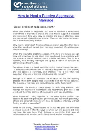 How to Heal a Passive Aggressive
                 Marriage
We all dream of happiness, right?

When you dream of happiness, you tend to envision a relationship
where there is a fair share of give and take. Mutual support is expected
and welcomed. It is very easy to imagine and expect attention, care
and permanent interest from a spouse. Whatever our past experiences,
this is what everybody dreams...

Why marry, otherwise? if both parties are grown ups, then they know
what they need and expect from the most important life relationship,
that is marriage.

When the inevitable problems appear, if the two are mature enough
they will know how to talk about their needs and then negotiate with
the spouse a shared decision about possible solutions. This is, in a
nutshell, what healthy marriages are up to: a search for solutions to
solve both partners’ needs.

Sometimes there is a break and this implicit contract never happens.
 If isolation and loneliness set in, intimacy disappears in utter silence,
and the spouse is surprised, and shocked. This is not what was
expected! Why one of them is withdrawing into himself?

Perhaps it is easier to attribute this situation to the role learning
process where both people need to adapt to their new role as spouses.
The lessons of marriage are not just learned in the first month!

Sometimes the situation keeps going on with long silences, and
feelings not expressed. Frustration and resentment grow like a bad
weed and the initial promise of marriage is seen as a cruel joke.

What happened? Living together in the same space pushes both
spouses to deal with previously ignored issues: how much proximity?
Where are personal limits drawn? How to negotiate intimacy without
feeling invaded or controlled?

What we are doing, unconsciously, is to put into play the only rules
we have learned in life: the ways in which our own parents did their
marriage. We saw them, their distance or proximity; their ways of
reflecting trust or satisfaction for being in each other's company.




                      “Recovering from Passive Aggression”
                       © Creative Conflict Resolutions, Inc.
                         http://www.creativeconflicts.com
 