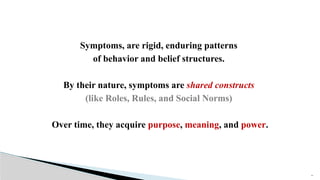 15
Symptoms, are rigid, enduring patterns
of behavior and belief structures.
By their nature, symptoms are shared constructs
(like Roles, Rules, and Social Norms)
Over time, they acquire purpose, meaning, and power.
 