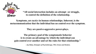 16
“All social interaction includes an attempt –or struggle,
to control the definition of the relationship.
Symptoms, are tactics in human relationships. Inherent, is the
metacommunication that the individual has no control over the symptom.
They are passive-aggressive power-plays.
The primary goal of the symptomatic behavior
is to create an advantage by which the individual can
gain control over another and set the rules for that relationship.”
- Jay Haley, Strategies of Psychotherapy, 1963, Grune and Stratton.
 