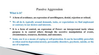 What is it?
 A form of avoidance, an expression of unwillingness, denial, rejection or refusal.
 We all do it, typically around demands, tasks, or expectations we find unpleasant
or contrary to our desires and interests.
 It is a form of control, an expression of Power: an interpersonal tactic whose
purpose is to control others through the secretive manipulation of events,
circumstances, resources, decisions, and outcomes.
 Some, use it as a means of coping or self-protection. It can be incredibly powerful;
as when used in depression/anxiety, personality disorders, psychosis, suicide, or the
use of symptoms.
19
Passive Aggression
 