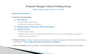 2
Program Manager Clinical Training Group
Welcome & Introductions!
1. Business & Housekeeping
a) OP Conference
Keynote Speaker: Elliot Connie
Volunteers for Conference Committee
b) Implementing the Socratic Team Model with Program
c) Schedule for Today
Clinical Practice training
Breakout sessions: Case Presentation and Role Play (10 am to 12 am). 1-2 cases depending on complexity.
Lunch & Learn Regroup (12-1)
2. Clinical Practice: training, discussion & role play on clinical best practice methods and professional
competencies: “Passive Aggression and the Emergence of Symptoms”
3. Case Presentation (s): case assessment, treatment planning and modeling/practice of interventive technique.
Agenda: Friday, November 15, 2024; 8:30 – 1:00; HV
 