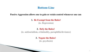 22
Passive Aggression allows one to gain or retain control whenever one can
1. Be Exempt from the Rules!
(ie. Depression)
2. Defy the Rules!
(ie. antisocialism, criminality, paraphilia/deviance)
3. Negate the Rules!
(ie. psychosis)
Bottom-Line
 