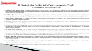 24
1. Recognize the Passive-Aggressive Pattern: Passive aggressiveness looks different from person to person, so start by noticing the specific characteristics the person typically engages in. For example, someone may
always put down their own ideas after expressing them, while another might agree to things and then silently seethe for long periods of time afterwards. Once you become aware of how passive-aggressiveness looks for a
particular person, you can begin working with it.
2. Don’t Take the Bait: Recognize how you respond to the pattern. Avoid overreacting by becoming frustrated with the lack of real dialogue. To reduce your chances of personalizing or misunderstanding what’s going on,
refrain from jumping to conclusions. For example, don’t think your high school friend doesn’t want to see you because they are mad at you – maybe they are just too busy. Stay calm and avoid mirroring their behavior.
3. Address the Issue as Soon as Possible: The whole point of passive-aggressive behavior is to avoid direct communication, so it can be tempting to leave it alone and not address it. Fight this urge to the best of your
ability as it can set the tone for the relationship going forward.
4. Use Humor: When appropriate, humor can diffuse tense situations and highlight the passive-aggressive behavior at the same time. Someone may feel defensive or attacked when their passive-aggressive behavior is
noticed or labelled, but humor can stop this feeling right in its tracks.
5. Use Assertive, Clear, and Direct Communication: A good rule of thumb is to be as objective and straightforward as possible in these interactions. For professional settings, put agreements, plans, and conversations
into writing, and try to have a third-party witness present if possible. This will allow you to substantiate your position in future conversations. It also doesn’t hurt to use “me” statements as opposed to “you” statements to
reduce the likelihood of defensiveness.
6. Stay Present and State Your Feelings: It’s not easy, but telling someone in the moment how their passive-aggressive behavior makes you feel gives you the best shot at finding solutions. Instead of making a snarky
comment about how your partner is constantly being critical towards your weight, you could rather focus on the specific moment and state how their comment made you feel.
7. Offer to Solve the Issue Together: By modelling direct communication and inviting the passive-aggressive person to be involved in finding a solution, you are inspiring change in the relationship. These conversations
have the potential to move the relationship in a much healthier direction, particularly if the passive-aggressive person feels like they don’t have a voice or believes they aren’t being listened to.
8. Don’t try to change them: The only person you can truly change is you, so do your best to clearly state what you intend on doing should the passive-aggressive behavior continue. This avoids the potential to get lost in a
blame game and can give you the sense of knowing your boundaries around the person. Clearly stating the consequences of the person’s behavior can give you some confidence in the future of the relationship – just make
sure the punishment fits the crime.
9. Repeat, Repeat, Repeat: Consistency is key! Individuals who engage in passive-aggressive behavior are less likely to be motivated to change unless there are consequences for their behaviour, so be prepared to follow
through on your stated boundaries. If needed, find supports in your social network to help you.
10. Disengage With Respect: When the above suggestions don’t seem to be working, the best thing you can do is take steps to limit or reduce your time with the individual.
10 Strategies for Dealing With Passive-Aggressive People
Jody Lambert, MMFT, RCC, CCC – Trainer, Crisis & Trauma Resource Institute
Background Notes
 