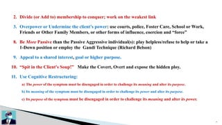 26
2. Divide (or Add to) membership to conquer; work on the weakest link
3. Overpower or Undermine the client’s power: use courts, police, Foster Care, School or Work,
Friends or Other Family Members, or other forms of influence, coercion and “force”
8. Be More Passive than the Passive Aggressive individual(s): play helpless/refuse to help or take a
1-Down position or employ the Gandi Technique (Richard Belson)
9. Appeal to a shared interest, goal or higher purpose.
10. “Spit in the Client’s Soup!” Make the Covert, Overt and expose the hidden ploy.
11. Use Cognitive Restructuring:
a) The power of the symptom must be disengaged in order to challenge its meaning and alter its purpose.
b) Its meaning of the symptom must be disengaged in order to challenge its power and alter its purpose.
c) Its purpose of the symptom must be disengaged in order to challenge its meaning and alter its power.
 