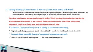 27
12. Develop Healthy (Mature) Forms of Power: a) Self-Esteem and b) Self-Worth!
As self-esteem (Achievement) and self-worth (Acceptance) improve, Passive Aggression becomes a less
necessary tactic for winning, seeking revenge, or protecting oneself from shame and blame.
This often requires that interpersonal trauma is healed. This is best done by assisting both parties, the
wrongdoer and the wounded, to work though through genuine remorse (contrition) and genuine
forgiveness, respectively. Only then, does redemption occur for both:
 Normalize Anger (resentment) as well as feelings of Shame and Vulnerability
 Tap into underlying Anger and give it voice: a) SAD = MAD. b) MAD-ness! (think about it!)
 Seek and obtain acceptable form(s) of punishment (hurt demands revenge!)
 Move to Forgiveness & Redemption. - Only then does healing occur!
 