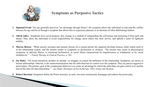1. Sigmund Freud: The ego generally perceives “an advantage through illness”; the symptom allows the individual to side-step the conflict
between his ego and his id through a symptom that allows him to experience pleasure in an alternate (if often debilitating) fashion.
2. Alfred Adler: Symptoms have social purpose; they emerge as a method of safeguarding the self-esteem and protecting it from guilt and
shame. They allow the individual to avoid responsibility for change, press others into their service, and uphold a sense of righteous
nobility.
3. Murray Bowen: “When anxiety increases and remains chronic for a certain period, the organism develops tension, either within itself or
in the relationship system, and the tension results in symptoms or dysfunction or sickness. The tension may result in physiological
symptoms or physical illness, in emotional dysfunction, in social illness characterized by impulsiveness or withdrawal, or by social
misbehavior.” - Family Therapy in Clinical Practice, p. 361.
4. Jay Haley: “All social interaction includes an attempt –or struggle, to control the definition of the relationship. Symptoms, are tactics in
human relationships. Inherent, is the metacommunication that the individual has no control over the symptom. They are passive-aggressive
power-plays. The primary goal of the symptomatic behavior is to create an advantage by which the individual can gain control over another
and set the rules for that relationship.” - Jay Haley, Strategies of Psychotherapy, 1963, Grune and Stratton.
5. Robert Sherman: Symptoms define the Power structure; as such, one must continuously disengage and redirect the power-play.
Symptoms as Purposive Tactics
 