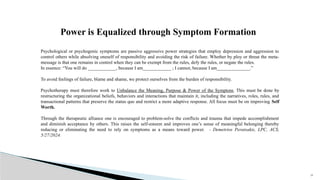 33
Psychological or psychogenic symptoms are passive aggressive power strategies that employ depression and aggression to
control others while absolving oneself of responsibility and avoiding the risk of failure. Whether by ploy or threat the meta-
message is that one remains in control when they can be exempt from the rules, defy the rules, or negate the rules.
In essence: “You will do ____________, because I am____________ ; I cannot, because I am______________.”
To avoid feelings of failure, blame and shame, we protect ourselves from the burden of responsibility.
Psychotherapy must therefore work to Unbalance the Meaning, Purpose & Power of the Symptom. This must be done by
restructuring the organizational beliefs, behaviors and interactions that maintain it, including the narratives, roles, rules, and
transactional patterns that preserve the status quo and restrict a more adaptive response. All focus must be on improving Self
Worth.
Through the therapeutic alliance one is encouraged to problem-solve the conflicts and trauma that impede accomplishment
and diminish acceptance by others. This raises the self-esteem and improves one’s sense of meaningful belonging thereby
reducing or eliminating the need to rely on symptoms as a means toward power. - Demetrios Peratsakis, LPC, ACS,
5/27/2024.
Power is Equalized through Symptom Formation
 