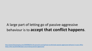 A large part of letting go of passive-aggressive
behaviour is to accept that conflict happens.
http://www.fastcompany.com/3049996/hit-the-ground-running/how-to-eliminate-passive-aggressive-behavior-in-your-office
https://hbr.org/2014/06/signs-youre-being-passive-aggressive/
 