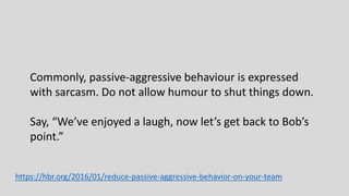 Commonly, passive-aggressive behaviour is expressed
with sarcasm. Do not allow humour to shut things down.
Say, “We’ve enjoyed a laugh, now let’s get back to Bob’s
point.”
https://hbr.org/2016/01/reduce-passive-aggressive-behavior-on-your-team
 