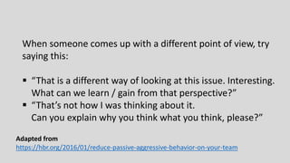 When someone comes up with a different point of view, try
saying this:
 “That is a different way of looking at this issue. Interesting.
What can we learn / gain from that perspective?”
 “That’s not how I was thinking about it.
Can you explain why you think what you think, please?”
Adapted from
https://hbr.org/2016/01/reduce-passive-aggressive-behavior-on-your-team
 