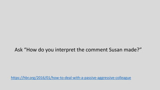 Ask “How do you interpret the comment Susan made?”
https://hbr.org/2016/01/how-to-deal-with-a-passive-aggressive-colleague
 