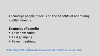 Encourage people to focus on the benefits of addressing
conflict directly.
Examples of benefits
 Faster execution.
 Less gossiping.
 Fewer meetings.
https://hbr.org/2016/01/reduce-passive-aggressive-behavior-on-your-team
 