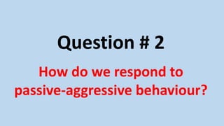 Question # 2
How do we respond to
passive-aggressive behaviour?
 