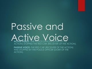 Passive and
Active VoiceACTIVE VOICE --THE POLICE OFFICER (DOER OF THE
ACTION) STOPPED THE RED CAR (RECEIVER OF THE ACTION).
PASSIVE VOICE--THE RED CAR (RECEIVER OF THE ACTION)
WAS STOPPED BY THE POLICE OFFICER (DOER OF THE
ACTION).
 