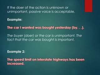 If the doer of the action is unknown or
unimportant, passive voice is acceptable.
Example:
The buyer (doer) or the car is unimportant. The
fact that the car was bought is important.
Example 2:
 
