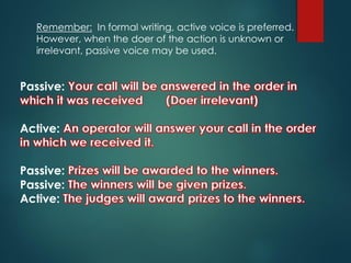 Remember: In formal writing, active voice is preferred.
However, when the doer of the action is unknown or
irrelevant, passive voice may be used.
Passive:
Active:
Passive:
Passive:
Active:
 