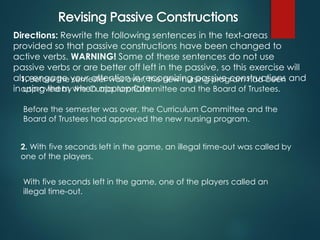 Directions: Rewrite the following sentences in the text-areas
provided so that passive constructions have been changed to
active verbs. WARNING! Some of these sentences do not use
passive verbs or are better off left in the passive, so this exercise will
also engage your attention in recognizing passive constructions and
in using them when appropriate.
1. Before the semester was over, the new nursing program had been
approved by the Curriculum Committee and the Board of Trustees.
Before the semester was over, the Curriculum Committee and the
Board of Trustees had approved the new nursing program.
2. With five seconds left in the game, an illegal time-out was called by
one of the players.
With five seconds left in the game, one of the players called an
illegal time-out.
 