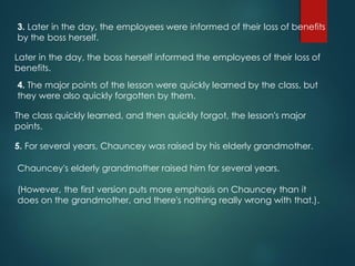 3. Later in the day, the employees were informed of their loss of benefits
by the boss herself.
Later in the day, the boss herself informed the employees of their loss of
benefits.
4. The major points of the lesson were quickly learned by the class, but
they were also quickly forgotten by them.
The class quickly learned, and then quickly forgot, the lesson's major
points.
5. For several years, Chauncey was raised by his elderly grandmother.
Chauncey's elderly grandmother raised him for several years.
(However, the first version puts more emphasis on Chauncey than it
does on the grandmother, and there's nothing really wrong with that.).
 