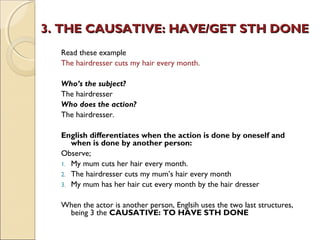 3. THE CAUSATIVE: HHAAVVEE//GGEETT SSTTHH DDOONNEE 
Read these example 
The hairdresser cuts my hair every month. 
Who’s the subject? 
The hairdresser 
Who does the action? 
The hairdresser. 
English differentiates when the action is done by oneself and 
when is done by another person: 
Observe; 
1. My mum cuts her hair every month. 
2. The hairdresser cuts my mum’s hair every month 
3. My mum has her hair cut every month by the hair dresser 
When the actor is another person, Englsih uses the two last structures, 
being 3 the CAUSATIVE: TO HAVE STH DONE 
 