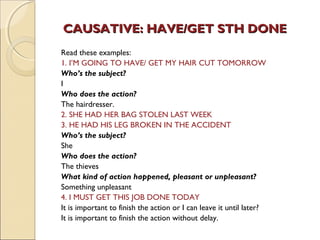 CAUSATIVE: HHAAVVEE//GGEETT SSTTHH DDOONNEE 
Read these examples: 
1. I’M GOING TO HAVE/ GET MY HAIR CUT TOMORROW 
Who’s the subject? 
I 
Who does the action? 
The hairdresser. 
2. SHE HAD HER BAG STOLEN LAST WEEK 
3. HE HAD HIS LEG BROKEN IN THE ACCIDENT 
Who’s the subject? 
She 
Who does the action? 
The thieves 
What kind of action happened, pleasant or unpleasant? 
Something unpleasant 
4. I MUST GET THIS JOB DONE TODAY 
It is important to finish the action or I can leave it until later? 
It is important to finish the action without delay. 
 