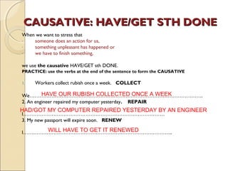 CAUSATIVE: HHAAVVEE//GGEETT SSTTHH DDOONNEE 
When we want to stress that 
- someone does an action for us, 
- something unpleasant has happened or 
- we have to finish something, 
we use the causative HAVE/GET sth DONE. 
PRACTICE: use the verbs at the end of the sentence to form the CAUSATIVE 
1. Workers collect rubish once a week. COLLECT 
HAVE OUR RUBISH COLLECTED ONCE A WEEK 
We…………………………………………………………………………………………. 
2. An engineer repaired my computer yesterday. REPAIR 
I………………………………………………………………………… 
3. My new passport will expire soon. RENEW 
I…………………………………………………………………………….. 
HAD/GOT MY COMPUTER REPAIRED YESTERDAY BY AN ENGINEER 
WILL HAVE TO GET IT RENEWED 
 