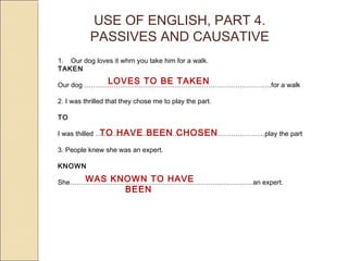 USE OF ENGLISH, PART 4. 
PASSIVES AND CAUSATIVE 
1. Our dog loves it whrn you take him for a walk. 
TAKEN 
Our dog ………………………….…………………………………………….LOVES TO BE TAKEN 
for a walk 
2. I was thrilled that they chose me to play the part. 
TO 
I was thilled …………………………………………………………………TO HAVE BEEN CHOSEN 
play the part 
3. People knew she was an expert. 
KNOWN 
She………………………………………………………………………WAS KNOWN TO HAVE 
an expert. 
BEEN 
 