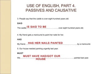 USE OF ENGLISH, PART 4. 
PASSIVES AND CAUSATIVE 
3. People say that the castle is over eight hundred years old. 
SAID 
The castle….………………………….…………….IS SAID TO BE 
over eight hundred years old. 
4. My friend gets a manicurist to paint her nails for her. 
HAS 
My friend………………………………………………………………………HAS HER NAILS PAINTED 
by a manicurist. 
5. Our house needed painting urgently last year. 
MUST 
MUST HAVE HAD/GOT OUR 
We…………………………………………………………………………painted last year. 
HOUSE 
 