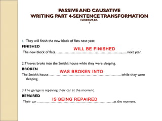 PPAASSSSIIVVEE AANNDD CCAAUUSSAATTIIVVEE 
WWRRIITTIINNGG PPAARRTT 44--SSEENNTTEENNCCEE TTRRAANNSSFFOORRMMAATTIIOONN 
HHAANNDDOOUUTT,, EEXX.. 
11 
1. They will finish the new block of flats next year. 
FINISHED 
WILL BE FINISHED 
The new block of flats………………………………………………..,..…next year. 
2. Thieves broke into the Smith’s house while they were sleeping. 
BROKEN 
WAS BROKEN INTO 
The Smith’s house……………………………………………………..while they were 
sleeping. 
3. The garage is repairing their car at the moment. 
REPAIRED 
IS BEING REPAIRED 
Their car ……………………………………………………….at the moment. 
 