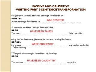 PPAASSSSIIVVEE AANNDD CCAAUUSSAATTIIVVEE 
WWRRIITTIINNGG PPAARRTT 55--SSEENNTTEENNCCEE TTRRAANNSSFFOORRMMAATTIIOONN 
4. A group of students started a campaign for cleaner air. 
STARTED 
WAS STARTED 
A new campaign for cleaner air………………………………………………. 
5. Someone has taken the keys from the table. 
BEEN 
HAVE BEEN TAKEN 
The keys ………………………………………………………..from the table. 
6. My mother broke my glasses while she was cleaning the house. 
BROKEN 
My glasses ………………………………………………………my mother while she 
was cleaning 
WERE BROKEN BY 
7. The police have caught the robbers of the shop. 
BEEN 
HAVE BEEN CAUGHT BY 
The robbers…………………………………………………..the police 
 
