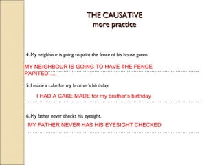 TTHHEE CCAAUUSSAATTIIVVEE 
mmoorree pprraaccttiiccee 
4. My neighbour is going to paint the fence of his house green 
MY NEIGHBOUR IS GOING TO HAVE THE FENCE 
PAINTED….. 
…………………………………………………………………………………………….. 
5. I made a cake for my brother’s birthday. 
I HAD A CAKE MADE for my brother’s birthday 
…………………………………………………………………………………………..… 
6. My father never checks his eyesight. 
MY FATHER NEVER HAS HIS EYESIGHT CHECKED 
…………………………………………………………………………………………….. 
